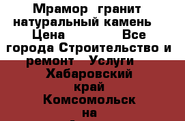 Мрамор, гранит, натуральный камень! › Цена ­ 10 000 - Все города Строительство и ремонт » Услуги   . Хабаровский край,Комсомольск-на-Амуре г.